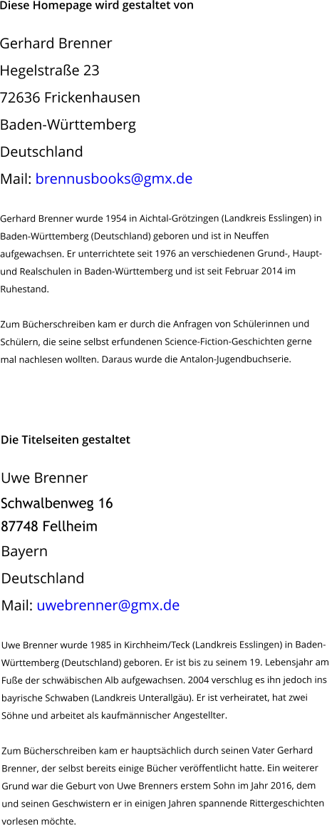 Diese Homepage wird gestaltet von  Gerhard Brenner Hegelstraße 23 72636 Frickenhausen Baden-Württemberg Deutschland Mail: brennusbooks@gmx.de   Gerhard Brenner wurde 1954 in Aichtal-Grötzingen (Landkreis Esslingen) in  Baden-Württemberg (Deutschland) geboren und ist in Neuffen aufgewachsen. Er unterrichtete seit 1976 an verschiedenen Grund-, Haupt- und Realschulen in Baden-Württemberg und ist seit Februar 2014 im Ruhestand.  Zum Bücherschreiben kam er durch die Anfragen von Schülerinnen und Schülern, die seine selbst erfundenen Science-Fiction-Geschichten gerne mal nachlesen wollten. Daraus wurde die Antalon-Jugendbuchserie.      Die Titelseiten gestaltet  Uwe Brenner Schwalbenweg 16 87748 Fellheim Bayern Deutschland Mail: uwebrenner@gmx.de   Uwe Brenner wurde 1985 in Kirchheim/Teck (Landkreis Esslingen) in Baden- Württemberg (Deutschland) geboren. Er ist bis zu seinem 19. Lebensjahr am  Fuße der schwäbischen Alb aufgewachsen. 2004 verschlug es ihn jedoch ins  bayrische Schwaben (Landkreis Unterallgäu). Er ist verheiratet, hat zwei Söhne und arbeitet als kaufmännischer Angestellter.  Zum Bücherschreiben kam er hauptsächlich durch seinen Vater Gerhard Brenner, der selbst bereits einige Bücher veröffentlicht hatte. Ein weiterer Grund war die Geburt von Uwe Brenners erstem Sohn im Jahr 2016, dem und seinen Geschwistern er in einigen Jahren spannende Rittergeschichten vorlesen möchte.